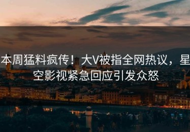 本周猛料疯传！大V被指全网热议，星空影视紧急回应引发众怒