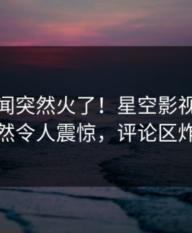 今晨秘闻突然火了！星空影视当事人居然令人震惊，评论区炸裂