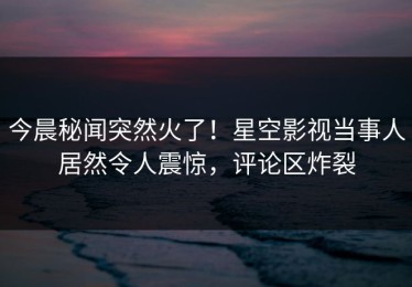 今晨秘闻突然火了！星空影视当事人居然令人震惊，评论区炸裂