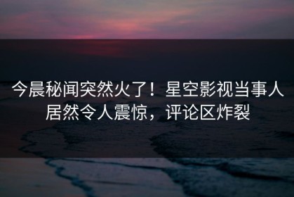 今晨秘闻突然火了！星空影视当事人居然令人震惊，评论区炸裂