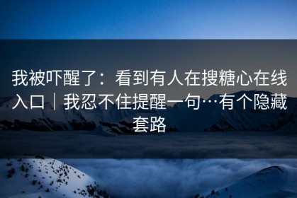 我被吓醒了：看到有人在搜糖心在线入口｜我忍不住提醒一句…有个隐藏套路