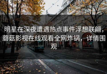 明星在深夜遭遇热点事件浮想联翩，蘑菇影视在线观看全网炸锅，详情围观
