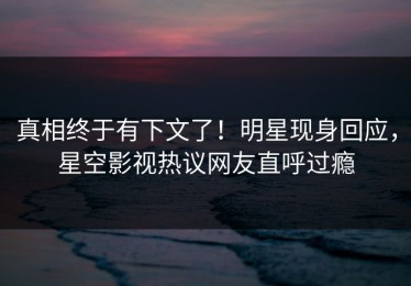 真相终于有下文了！明星现身回应，星空影视热议网友直呼过瘾