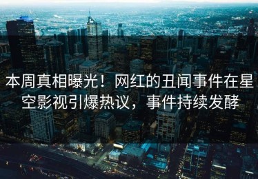 本周真相曝光！网红的丑闻事件在星空影视引爆热议，事件持续发酵