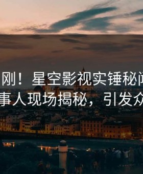 刚刚刚刚！星空影视实锤秘闻事件，当事人现场揭秘，引发众怒