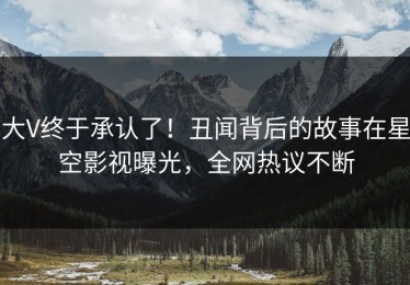 大V终于承认了！丑闻背后的故事在星空影视曝光，全网热议不断