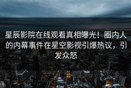 星辰影院在线观看真相曝光！圈内人的内幕事件在星空影视引爆热议，引发众怒