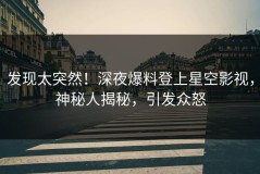 发现太突然！深夜爆料登上星空影视，神秘人揭秘，引发众怒