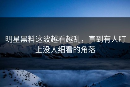 明星黑料这波越看越乱，直到有人盯上没人细看的角落