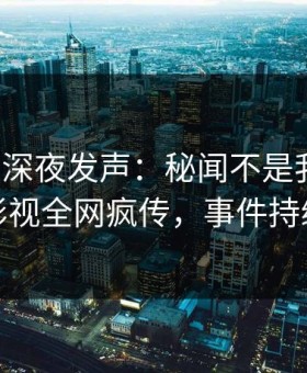 神秘人深夜发声：秘闻不是我干的！星空影视全网疯传，事件持续发酵