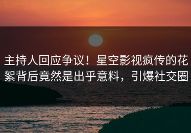 主持人回应争议！星空影视疯传的花絮背后竟然是出乎意料，引爆社交圈