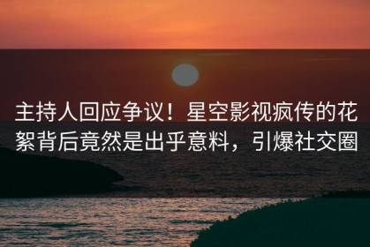 主持人回应争议！星空影视疯传的花絮背后竟然是出乎意料，引爆社交圈
