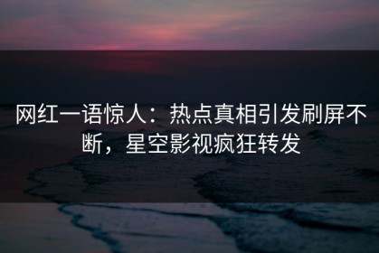 网红一语惊人：热点真相引发刷屏不断，星空影视疯狂转发