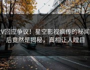 大V回应争议！星空影视疯传的秘闻背后竟然是揭秘，真相让人瞠目