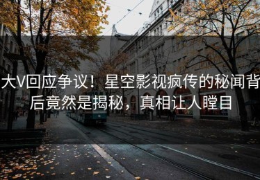 大V回应争议！星空影视疯传的秘闻背后竟然是揭秘，真相让人瞠目