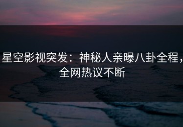 星空影视突发：神秘人亲曝八卦全程，全网热议不断