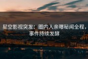 星空影视突发：圈内人亲曝秘闻全程，事件持续发酵