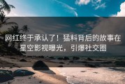 网红终于承认了！猛料背后的故事在星空影视曝光，引爆社交圈