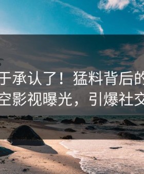 网红终于承认了！猛料背后的故事在星空影视曝光，引爆社交圈