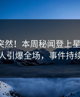 速看太突然！本周秘闻登上星空影视，圈内人引爆全场，事件持续发酵