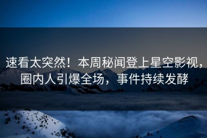 速看太突然！本周秘闻登上星空影视，圈内人引爆全场，事件持续发酵