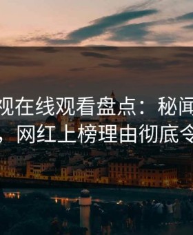 蘑菇影视在线观看盘点：秘闻10个细节真相，网红上榜理由彻底令人炸锅