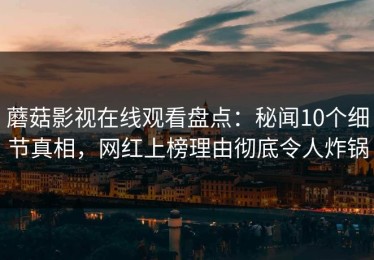 蘑菇影视在线观看盘点：秘闻10个细节真相，网红上榜理由彻底令人炸锅