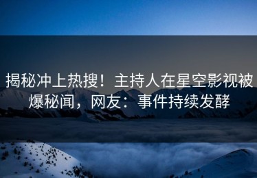 揭秘冲上热搜！主持人在星空影视被爆秘闻，网友：事件持续发酵