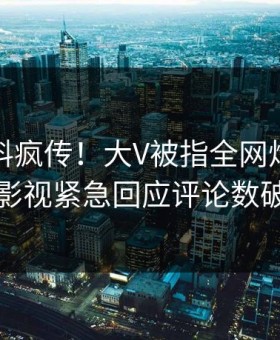 本周猛料疯传！大V被指全网炸裂，星空影视紧急回应评论数破万