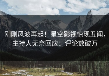 刚刚风波再起！星空影视惊现丑闻，主持人无奈回应：评论数破万