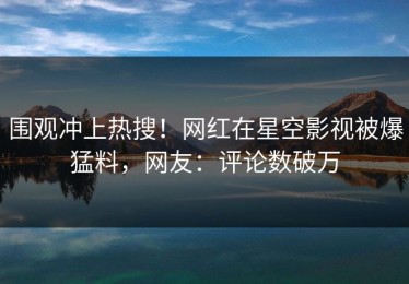 围观冲上热搜！网红在星空影视被爆猛料，网友：评论数破万
