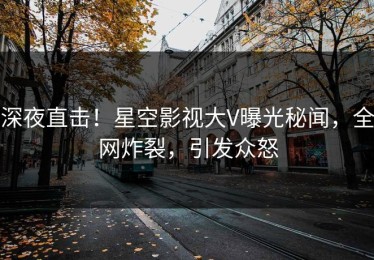 深夜直击！星空影视大V曝光秘闻，全网炸裂，引发众怒