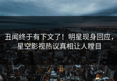 丑闻终于有下文了！明星现身回应，星空影视热议真相让人瞠目