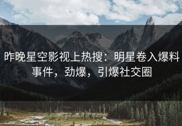昨晚星空影视上热搜：明星卷入爆料事件，劲爆，引爆社交圈