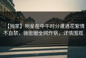 【独家】明星在中午时分遭遇花絮情不自禁，微密圈全网炸锅，详情围观