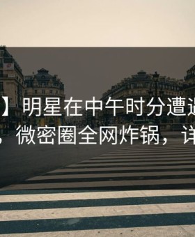 【独家】明星在中午时分遭遇花絮情不自禁，微密圈全网炸锅，详情围观