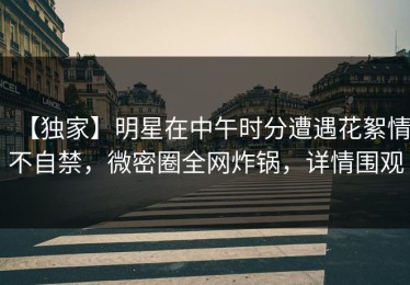 【独家】明星在中午时分遭遇花絮情不自禁，微密圈全网炸锅，详情围观