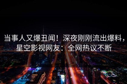 当事人又爆丑闻！深夜刚刚流出爆料，星空影视网友：全网热议不断