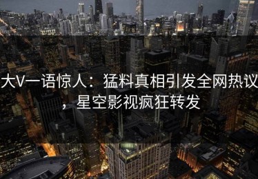 大V一语惊人：猛料真相引发全网热议，星空影视疯狂转发