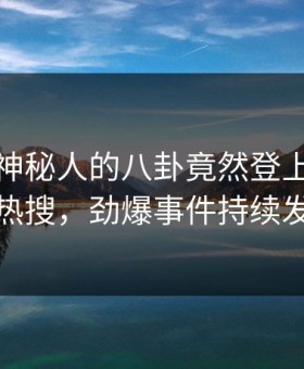 深扒！神秘人的八卦竟然登上星空影视热搜，劲爆事件持续发酵