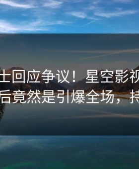 业内人士回应争议！星空影视疯传的内幕背后竟然是引爆全场，持续刷屏