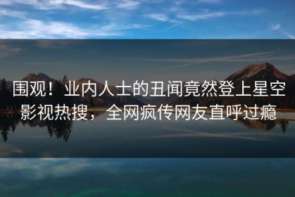围观！业内人士的丑闻竟然登上星空影视热搜，全网疯传网友直呼过瘾
