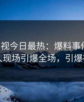 星空影视今日最热：爆料事件曝光，当事人现场引爆全场，引爆社交圈