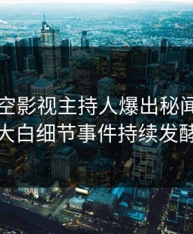 刚刚星空影视主持人爆出秘闻，真相大白细节事件持续发酵