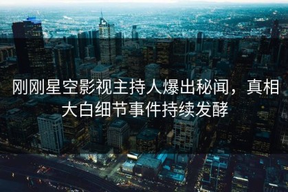 刚刚星空影视主持人爆出秘闻，真相大白细节事件持续发酵