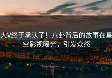 大V终于承认了！八卦背后的故事在星空影视曝光，引发众怒