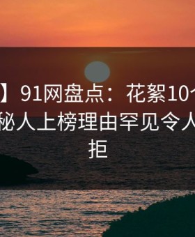 【紧急】91网盘点：花絮10个惊人真相，神秘人上榜理由罕见令人难以抗拒
