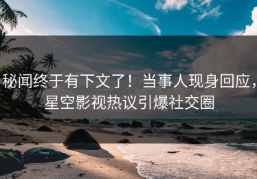 秘闻终于有下文了！当事人现身回应，星空影视热议引爆社交圈