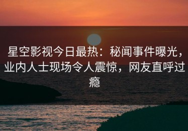 星空影视今日最热：秘闻事件曝光，业内人士现场令人震惊，网友直呼过瘾