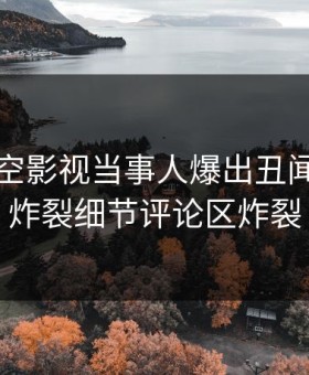 本周星空影视当事人爆出丑闻，全网炸裂细节评论区炸裂